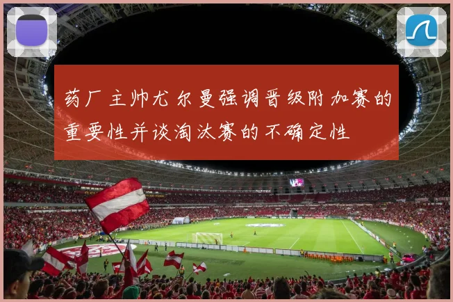 药厂主帅尤尔曼强调晋级附加赛的重要性并谈淘汰赛的不确定性