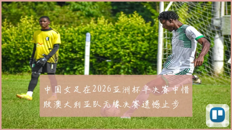 中国女足在2026亚洲杯半决赛中惜败澳大利亚队无缘决赛遗憾止步